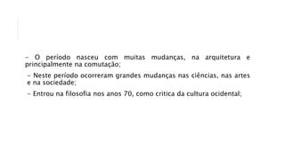 - O período nasceu com muitas mudanças, na arquitetura e
principalmente na comutação;
- Neste período ocorreram grandes mudanças nas ciências, nas artes
e na sociedade;
- Entrou na filosofia nos anos 70, como critica da cultura ocidental;
 