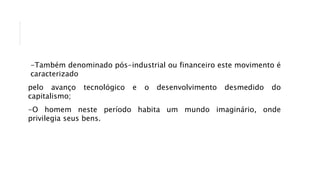 -Também denominado pós-industrial ou financeiro este movimento é
caracterizado
pelo avanço tecnológico e o desenvolvimento desmedido do
capitalismo;
-O homem neste período habita um mundo imaginário, onde
privilegia seus bens.
 