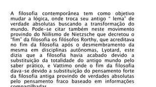 A filosofia contemporânea tem como objetivo
mudar a lógica, onde troca seu antigo “ lema” de
verdade absolutas buscando a transformação do
mundo. Pode-se citar também neste movimento
provindo do Niilismo de Nietzsche que decretou o
“fim” da filosofia os filósofos Rorthy, que acreditava
no fim da filosofia após o desmembramento da
mesma em disciplinas autônomas, Lyotard, este
dizia que a filosofia havia acabado devido a
substituição da totalidade do antigo mundo pelo
saber prático, e Vattimo onde o fim da filosofia
dava-se devido a substituição do pensamento forte
da filosofia antiga provindo de verdades absolutas
pelo pensamento fraco baseado em informações
 