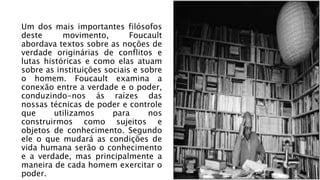 Um dos mais importantes filósofos
deste movimento, Foucault
abordava textos sobre as noções de
verdade originárias de conflitos e
lutas históricas e como elas atuam
sobre as instituições sociais e sobre
o homem. Foucault examina a
conexão entre a verdade e o poder,
conduzindo-nos ás raízes das
nossas técnicas de poder e controle
que utilizamos para nos
construirmos como sujeitos e
objetos de conhecimento. Segundo
ele o que mudará as condições de
vida humana serão o conhecimento
e a verdade, mas principalmente a
maneira de cada homem exercitar o
poder.
 