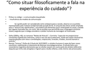 “Como situar filosoficamente a fala na
experiência do cuidado”?
• Ênfase no código – a comunicação enquadrada:
• - Insuficiência do modelo da comunicação
•
• Se o grafo puder ser considerado como anteparo para a sessão, observa-se as pulsões
representadas pelo matema S/vD(S barrado punção de D). O conjunto das letras sendo ampliado
para o “tesouro dos significantes”, uma bateria de elementos que é antecipada no corpo, cravada
por lugares marcados por um corte. São as pulsões que permitirão que a linguagem encontre
esteio, exigindo que o código considere o caráter humano da mensagem ali vivenciada.
•
• Solha (2009,p. 40), no romance “Relato de Prócula” – Corrinha: “capaz de me proporcionar
constantes espetáculos interiores, como o céu nos dá os exteriores, ainda que sejam necessárias
superproduções com raios e constelações, crepúsculos, furacões, trovões, auroras boreais e
austrais.”
• Revista “Science” (Folha de S.Paulo de 16/2/2007): o cérebro humano é capaz de fazer novos
neurônios, viabilizando o tratamento de doenças neurodegenerativas. O estudo feito com
ressonância magnética demonstra que as células nascem em outra parte do cérebro (diferente
daquela que tinha sido atingida) e migram para o bulbo olfativo, onde cheiros são processados.
 