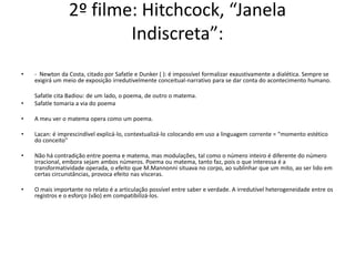 2º filme: Hitchcock, “Janela
Indiscreta”:
• - Newton da Costa, citado por Safatle e Dunker ( ): é impossível formalizar exaustivamente a dialética. Sempre se
exigirá um meio de exposição irredutivelmente conceitual-narrativo para se dar conta do acontecimento humano.
Safatle cita Badiou: de um lado, o poema, de outro o matema.
• Safatle tomaria a via do poema
• A meu ver o matema opera como um poema.
• Lacan: é imprescindível explicá-lo, contextualizá-lo colocando em uso a linguagem corrente = “momento estético
do conceito”
• Não há contradição entre poema e matema, mas modulações, tal como o número inteiro é diferente do número
irracional, embora sejam ambos números. Poema ou matema, tanto faz, pois o que interessa é a
transformatividade operada, o efeito que M.Mannonni situava no corpo, ao sublinhar que um mito, ao ser lido em
certas circunstâncias, provoca efeito nas vísceras.
• O mais importante no relato é a articulação possível entre saber e verdade. A irredutível heterogeneidade entre os
registros e o esforço (vão) em compatibilizá-los.
 