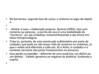 • Nó borromeu- segunda fase de Lacan: o sintoma no lugar do objeto
a.
•
• - Relatar o caso = elaboração psíquica. Queiroz (2002): seja com
números ou palavras, a escrita do caso é uma modalidade de
“escritura”, um ato simbólico, metamorfoseando o ato clínico em
texto metapsicológico.
• Trata-se, portanto, de uma construção sublimatória por parte do
cuidador, que pode ou não lançar mão de números ou matemas, já
que o relato será diferente a cada vez. Se o leitor, o cuidador e o
contexto narrativo são partes fundamentais no processo
• Essa perda na exatidão – diferente de uma ausência, um deficit ou
um defeito - Safatle aproxima ao negativo da dialética, fundando o
sujeito.
•
 