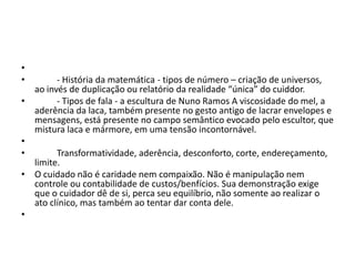 •
• - História da matemática - tipos de número – criação de universos,
ao invés de duplicação ou relatório da realidade “única” do cuiddor.
• - Tipos de fala - a escultura de Nuno Ramos A viscosidade do mel, a
aderência da laca, também presente no gesto antigo de lacrar envelopes e
mensagens, está presente no campo semântico evocado pelo escultor, que
mistura laca e mármore, em uma tensão incontornável.
•
• Transformatividade, aderência, desconforto, corte, endereçamento,
limite.
• O cuidado não é caridade nem compaixão. Não é manipulação nem
controle ou contabilidade de custos/benfícios. Sua demonstração exige
que o cuidador dê de si, perca seu equilíbrio, não somente ao realizar o
ato clínico, mas também ao tentar dar conta dele.
•
 