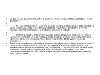 • Em que consiste esse elemento, mítico e saboroso, a maçã, precariamente equilibrada nas costas
de alguém?
•
• No texto “ Kant com Sade” Lacan lê a definição kantiana de objeto à luz de Sade. Para Sade o
objeto inacessível é regido pelo imperativo categórico enquanto que para Lacan é o circuito
libidinal, o significante enraizando (“emredizando”) linguagem e corpo.
•
• Em Kant, o sulco por onde circula o sujeito é a voz da consciência, o raciocínio, a reflexão
logicamente orientada e universalmente justificada. Em Lacan, o sulco é construido pela libido, o
significante barrando o universal, desfazendo sua completude e dando lugar ao sujeito do
inconsciente.
• A clínica que se apresenta como sublimação admite a passagem entre cuidador e paciente, maçãs e
costas trocando de lugar, atuando tanto por “via de porre” (pintura- um acréscimo de cores e
formas é acrescentado ao paciente) como por “via de levare” (a escultura retira do paciente aquilo
que lhe pesa, que é excesso e dejeto). Por isso toda explicação se ancora no corpo, toda
transmissão sintoniza ou não uma rede de associações onde se faz possível encontrar um espaço
para o sujeito se alojar.
 