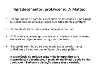 Agradecimentos: prof.Vicenzo Di Matteo
• Um dos pontos de partida: experiência de assessoria a uma equipe
de cuidadores em uma instituição para adolescentes infratores.
• - Susto diante da resistência da equipe para teorizar;
• - Solidariedade, ao ser aproximada essa resistência a uma recusa
aos modelos hegemônicos de registro e controle.
• - Desejo de contribuir para uma teoria capaz de valorizar os
cuidadores e incentivar que reflitam sobre suas práticas:
A experiência do cuidado exige método específico para
sistematização e teorização. A teoria da sublimação pode inspirar
o cuidador = Badiou e a distinção entre saber e verdade.
 