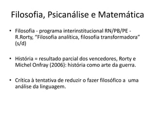 Filosofia, Psicanálise e Matemática
• Filosofia - programa interinstitucional RN/PB/PE -
R.Rorty, “Filosofia analítica, filosofia transformadora”
(s/d)
• História = resultado parcial dos vencedores, Rorty e
Michel Onfray (2006): história como arte da guerra.
• Crítica à tentativa de reduzir o fazer filosófico a uma
análise da linguagem.
 