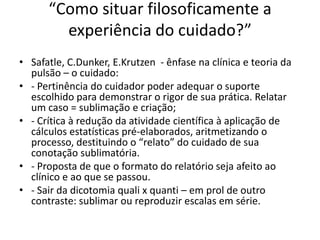 “Como situar filosoficamente a
experiência do cuidado?”
• Safatle, C.Dunker, E.Krutzen - ênfase na clínica e teoria da
pulsão – o cuidado:
• - Pertinência do cuidador poder adequar o suporte
escolhido para demonstrar o rigor de sua prática. Relatar
um caso = sublimação e criação;
• - Crítica à redução da atividade científica à aplicação de
cálculos estatísticas pré-elaborados, aritmetizando o
processo, destituindo o “relato” do cuidado de sua
conotação sublimatória.
• - Proposta de que o formato do relatório seja afeito ao
clínico e ao que se passou.
• - Sair da dicotomia quali x quanti – em prol de outro
contraste: sublimar ou reproduzir escalas em série.
 