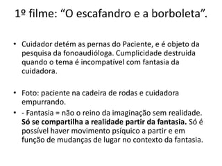 1º filme: “O escafandro e a borboleta”.
• Cuidador detém as pernas do Paciente, e é objeto da
pesquisa da fonoaudióloga. Cumplicidade destruída
quando o tema é incompatível com fantasia da
cuidadora.
• Foto: paciente na cadeira de rodas e cuidadora
empurrando.
• - Fantasia = não o reino da imaginação sem realidade.
Só se compartilha a realidade partir da fantasia. Só é
possível haver movimento psíquico a partir e em
função de mudanças de lugar no contexto da fantasia.
 