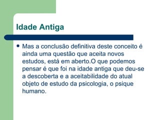Idade Antiga

   Mas a conclusão definitiva deste conceito é
    ainda uma questão que aceita novos
    estudos, está em aberto.O que podemos
    pensar é que foi na idade antiga que deu-se
    a descoberta e a aceitabilidade do atual
    objeto de estudo da psicologia, o psique
    humano.
 