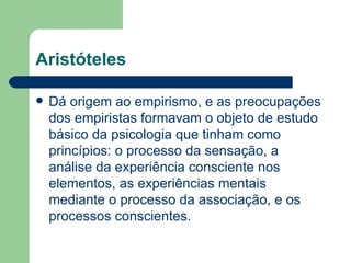 Aristóteles

   Dá origem ao empirismo, e as preocupações
    dos empiristas formavam o objeto de estudo
    básico da psicologia que tinham como
    princípios: o processo da sensação, a
    análise da experiência consciente nos
    elementos, as experiências mentais
    mediante o processo da associação, e os
    processos conscientes.
 