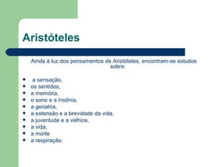 Aristóteles
    Ainda à luz dos pensamentos de Aristóteles, encontram-se estudos
                                  sobre:

    a sensação,
   os sentidos,
   a memória,
   o sono e a insônia,
   a geriatria,
   a extensão e a brevidade da vida,
   a juventude e a velhice,
   a vida,
   a morte
   a respiração.
 