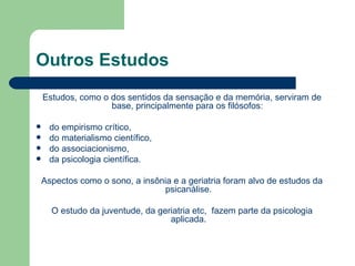 Outros Estudos
    Estudos, como o dos sentidos da sensação e da memória, serviram de
                    base, principalmente para os filósofos:

     do empirismo crítico,
     do materialismo científico,
     do associacionismo,
     da psicologia científica.

    Aspectos como o sono, a insônia e a geriatria foram alvo de estudos da
                                 psicanálise.

      O estudo da juventude, da geriatria etc, fazem parte da psicologia
                                   aplicada.
 