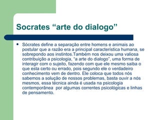 Socrates “arte do dialogo”
   Sócrates define a separação entre homens e animais ao
    postular que a razão era a principal característica humana, se
    sobrepondo aos instintos.Também nos deixou uma valiosa
    contribuição a psicologia, “a arte do dialogo”, uma forma de
    interagir com o sujeito, fazendo com que ele mesmo saiba o
    que esta certo ou errado, pois segundo ele o verdadeiro
    conhecimento vem de dentro. Ele coloca que todos nós
    sabemos a solução de nossos problemas, basta ouvir a nós
    mesmos, essa técnica ainda é usada na psicologia
    contemporânea por algumas correntes psicológicas e linhas
    de pensamento.
 