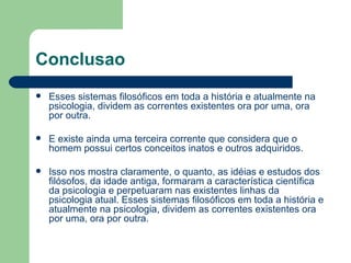 Conclusao
   Esses sistemas filosóficos em toda a história e atualmente na
    psicologia, dividem as correntes existentes ora por uma, ora
    por outra.

   E existe ainda uma terceira corrente que considera que o
    homem possui certos conceitos inatos e outros adquiridos.

   Isso nos mostra claramente, o quanto, as idéias e estudos dos
    filósofos, da idade antiga, formaram a característica científica
    da psicologia e perpetuaram nas existentes linhas da
    psicologia atual. Esses sistemas filosóficos em toda a história e
    atualmente na psicologia, dividem as correntes existentes ora
    por uma, ora por outra.
 