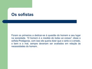 Os sofistas



Foram os primeiros a dedicar-se à questão do homem e seu lugar
na sociedade. “O homem é a medida de todas as coisas”, disse o
sofista Protágoras, com isso ele queria dizer que o certo e o errado,
o bem e o mal, sempre deveriam ser avaliados em relação às
necessidades do homem.
 