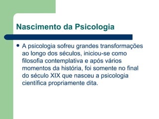 Nascimento da Psicologia

   A psicologia sofreu grandes transformações
    ao longo dos séculos, iniciou-se como
    filosofia contemplativa e após vários
    momentos da história, foi somente no final
    do século XIX que nasceu a psicologia
    científica propriamente dita.
 
