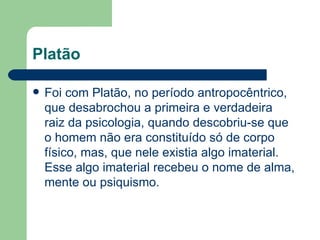 Platão

   Foi com Platão, no período antropocêntrico,
    que desabrochou a primeira e verdadeira
    raiz da psicologia, quando descobriu-se que
    o homem não era constituído só de corpo
    físico, mas, que nele existia algo imaterial.
    Esse algo imaterial recebeu o nome de alma,
    mente ou psiquismo.
 