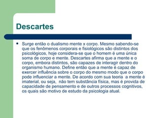 Descartes
   Surge então o dualismo mente x corpo. Mesmo sabendo-se
    que os fenômenos corporais e fisiológicos são distintos dos
    psicológicos, hoje considera-se que o homem é uma única
    soma de corpo e mente. Descartes afirma que a mente e o
    corpo, embora distintos, são capazes de interagir dentro do
    organismo humano. Define então que a mente é capaz de
    exercer influência sobre o corpo do mesmo modo que o corpo
    pode influenciar a mente. De acordo com sua teoria a mente é
    imaterial, ou seja, não tem substância física, mas é provida de
    capacidade de pensamento e de outros processos cognitivos,
    os quais são motivo de estudo da psicologia atual.
 