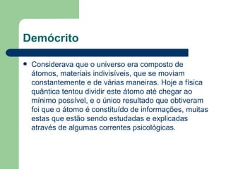 Demócrito

   Considerava que o universo era composto de
    átomos, materiais indivisíveis, que se moviam
    constantemente e de várias maneiras. Hoje a física
    quântica tentou dividir este átomo até chegar ao
    mínimo possível, e o único resultado que obtiveram
    foi que o átomo é constituído de informações, muitas
    estas que estão sendo estudadas e explicadas
    através de algumas correntes psicológicas.
 