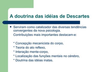 A doutrina das idéias de Descartes

   Serviram como catalizador das diversas tendências
    convergentes da nova psicologia.
    Contribuições mais importantes destacam-e:

    * Concepção mecanicista do corpo,
    * Teoria do ato reflexo,
    * Interação mente-corpo,
    * Localização das funções mentais no cérebro,
    * Doutrina das idéias inatas.
 