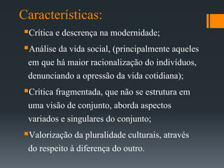Características:
Crítica e descrença na modernidade;
Análise da vida social, (principalmente aqueles
em que há maior racionalização do indivíduos,
denunciando a opressão da vida cotidiana);
Crítica fragmentada, que não se estrutura em
uma visão de conjunto, aborda aspectos
variados e singulares do conjunto;
Valorização da pluralidade culturais, através
do respeito à diferença do outro.
 