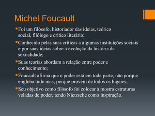 Michel Foucault
Foi um filósofo, historiador das ideias, teórico
social, filólogo e crítico literário;
Conhecido pelas suas críticas a algumas instituições sociais
e por suas ideias sobre a evolução da história da
sexualidade;
Suas teorias abordam a relação entre poder e
conhecimento;
Foucault afirma que o poder está em toda parte, não porque
engloba tudo mas, porque provém de todos os lugares;
Seu objetivo como filósofo foi colocar à mostra estruturas
veladas de poder, tendo Nietzsche como inspiração.
 