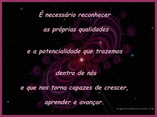 É necessário reconhecer  as próprias qualidades e a potencialidade que trazemos  dentro de nós e que nos torna capazes de crescer,  aprender e avançar. 