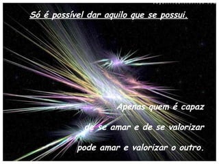 Só é possível dar aquilo que se possui. Apenas quem é capaz  de se amar e de se valorizar  pode amar e valorizar o outro.   