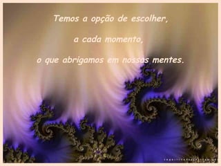 Temos a opção de escolher, a cada momento,  o que abrigamos em nossas mentes. 