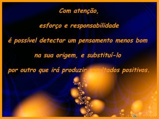 Com atenção, esforço e responsabilidade é possível detectar um pensamento menos bom  na sua origem, e substituí-lo  por outro que irá produzir resultados positivos. 