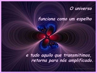 O universo  funciona como um espelho  e tudo aquilo que transmitimos,  retorna para nós amplificado. 