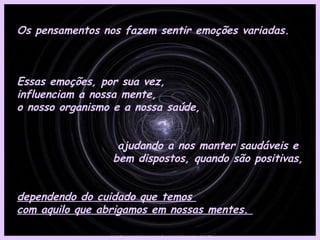 Os pensamentos nos fazem sentir emoções variadas.  Essas emoções, por sua vez,  influenciam a nossa mente,  o nosso organismo e a nossa saúde, ajudando a nos manter saudáveis e  bem dispostos, quando são positivas, dependendo do cuidado que temos  com aquilo que abrigamos em nossas mentes.  