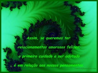 Assim, se queremos ter  relacionamentos amorosos felizes, o primeiro cuidado a ser adotado é em relação aos nossos pensamentos.  