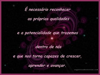É necessário reconhecer

       as próprias qualidades


  e a potencialidade que trazemos


           dentro de nós

e que nos torna capazes de crescer,

       aprender e avançar.
 