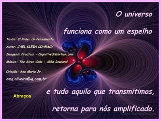O universo

                                    funciona como um espelho
Texto: O Poder do Pensamento

Autor: JAEL KLEIN COARACY

Imagens: Fractals - Cognitivedistortion.com

Música: The Siren Calls - Mike Rowland


Criação: Ana Maria Jr.

amg.oliveira@ig.com.br



    Abraços
                         e tudo aquilo que transmitimos,

                             retorna para nós amplificado.
 