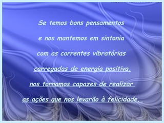 Se temos bons pensamentos

     e nos mantemos em sintonia

    com as correntes vibratórias

   carregadas de energia positiva,

  nos tornamos capazes de realizar

as ações que nos levarão à felicidade.
 