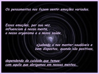 Os pensamentos nos fazem sentir emoções variadas.



Essas emoções, por sua vez,
influenciam a nossa mente,
o nosso organismo e a nossa saúde,


                  ajudando a nos manter saudáveis e
                 bem dispostos, quando são positivas,


dependendo do cuidado que temos
com aquilo que abrigamos em nossas mentes.
 