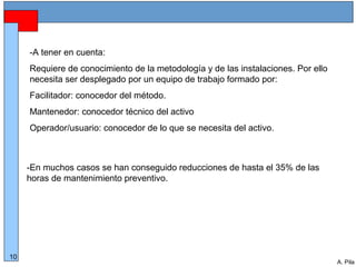 Alberto Pila Alonso
10
A. Pila
-En muchos casos se han conseguido reducciones de hasta el 35% de las
horas de mantenimiento preventivo.
-A tener en cuenta:
Requiere de conocimiento de la metodología y de las instalaciones. Por ello
necesita ser desplegado por un equipo de trabajo formado por:
Facilitador: conocedor del método.
Mantenedor: conocedor técnico del activo
Operador/usuario: conocedor de lo que se necesita del activo.
 