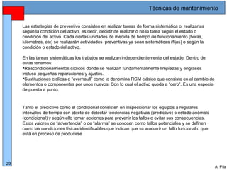 Alberto Pila Alonso
23
A. Pila
Las estrategias de preventivo consisten en realizar tareas de forma sistemática o realizarlas
según la condición del activo, es decir, decidir de realizar o no la tarea según el estado o
condición del activo. Cada ciertas unidades de medida de tiempo de funcionamiento (horas,
kilómetros, etc) se realizarán actividades preventivas ya sean sistemáticas (fijas) o según la
condición o estado del activo.
En las tareas sistemáticas los trabajos se realizan independientemente del estado. Dentro de
estas tenemos:
Reacondicionamientos cíclicos donde se realizan fundamentalmente limpiezas y engrases
incluso pequeñas reparaciones y ajustes.
Sustituciones cíclicas o “overhaull” como lo denomina RCM clásico que consiste en el cambio de
elementos o componentes por unos nuevos. Con lo cual el activo queda a “cero”. Es una especie
de puesta a punto.
Tanto el predictivo como el condicional consisten en inspeccionar los equipos a regulares
intervalos de tiempo con objeto de detectar tendencias negativas (predictivo) o estado anómalo
(condicional) y según ello tomar acciones para prevenir los fallos o evitar sus consecuencias.
Estos valores de “advertencia” o de “alarma” se conocen como fallos potenciales y se definen
como las condiciones físicas identificables que indican que va a ocurrir un fallo funcional o que
está en proceso de producirse
Técnicas de mantenimiento
 