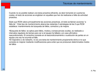 Alberto Pila Alonso
24
A. Pila
Cuando no es posible realizar una tarea proactiva eficiente, es decir tomando en cuanta los
costes, el resto de acciones se engloban en aquellas que han de realizarse a falta de actividad
proactiva.
Dado que RCM valora principalmente las acciones proactivas, el resto se llaman acciones “a
falta de “. Este tipo de mantenimiento abarca las restantes 3 estrategias de las 5 que RCM
establece: mantenimiento de búsqueda de fallos, correctivo y de mejora.
•Búsqueda de fallos: se aplica para fallos, modos y consecuencias ocultas, es realizado a
intervalos regulares de tiempo para ver si el equipo ha fallado y en caso afirmativo
reacondicionarlo. El correctivo consiste en el reacondicionamiento o sustitución de partes en un
equipo una vez ha ocurrido el fallo.
•El mejorativo o de rediseño, no es una tarea de mantenimiento propiamente dicha si no que
consiste en mejorar mediante modificaciones para evitar que se produzcan determinados modos
de fallos
Técnicas de mantenimiento
 