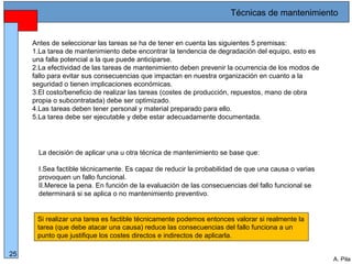 Alberto Pila Alonso
25
A. Pila
La decisión de aplicar una u otra técnica de mantenimiento se base que:
I.Sea factible técnicamente. Es capaz de reducir la probabilidad de que una causa o varias
provoquen un fallo funcional.
II.Merece la pena. En función de la evaluación de las consecuencias del fallo funcional se
determinará si se aplica o no mantenimiento preventivo.
Si realizar una tarea es factible técnicamente podemos entonces valorar si realmente la
tarea (que debe atacar una causa) reduce las consecuencias del fallo funciona a un
punto que justifique los costes directos e indirectos de aplicarla.
Antes de seleccionar las tareas se ha de tener en cuenta las siguientes 5 premisas:
1.La tarea de mantenimiento debe encontrar la tendencia de degradación del equipo, esto es
una falla potencial a la que puede anticiparse.
2.La efectividad de las tareas de mantenimiento deben prevenir la ocurrencia de los modos de
fallo para evitar sus consecuencias que impactan en nuestra organización en cuanto a la
seguridad o tienen implicaciones económicas.
3.El costo/beneficio de realizar las tareas (costes de producción, repuestos, mano de obra
propia o subcontratada) debe ser optimizado.
4.Las tareas deben tener personal y material preparado para ello.
5.La tarea debe ser ejecutable y debe estar adecuadamente documentada.
Técnicas de mantenimiento
 