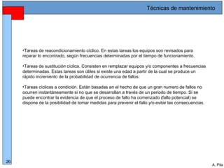 Alberto Pila Alonso
26
A. Pila
•Tareas de reacondicionamiento cíclico. En estas tareas los equipos son revisados para
reparar lo encontrado, según frecuencias determinadas por el tiempo de funcionamiento.
•Tareas de sustitución cíclica. Consisten en remplazar equipos y/o componentes a frecuencias
determinadas. Estas tareas son útiles si existe una edad a partir de la cual se produce un
rápido incremento de la probabilidad de ocurrencia de fallos.
•Tareas cíclicas a condición. Están basadas en el hecho de que un gran numero de fallos no
ocurren instantáneamente si no que se desarrollan a través de un periodo de tiempo. Si se
puede encontrar la evidencia de que el proceso de fallo ha comenzado (fallo potencial) se
dispone de la posibilidad de tomar medidas para prevenir el fallo y/o evitar las consecuencias.
Técnicas de mantenimiento
 