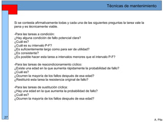 Alberto Pila Alonso
27
A. Pila
Si se contesta afirmativamente todas y cada una de las siguientes preguntas la tarea vale la
pena y es técnicamente viable.
-Para las tareas a condición:
¿Hay alguna condición de fallo potencial clara?
¿Cuál es?
¿Cuál es su intervalo P-F?
¿Es suficientemente largo como para ser de utilidad?
¿Es consistente?
¿Es posible hacer esta tarea a intervalos menores que el intervalo P-F?
-Para las tareas de reacondicionamiento cíclico:
¿Existe una edad en la que aumenta rápidamente la probabilidad de fallo?
¿Cuál es?
¿Ocurren la mayoría de los fallos después de esa edad?
¿Restituirá esta tarea la resistencia original de fallo?
-Para las tareas de sustitución cíclica:
¿Hay una edad en la que aumenta la probabilidad de fallo?
¿Cuál es?
¿Ocurren la mayoría de los fallos después de esa edad?
Técnicas de mantenimiento
 