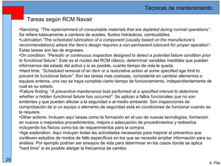 Alberto Pila Alonso
29
A. Pila
•Servicing: “The replenishment of consumable materials that are depleted during normal operations”.
Se refiere básicamente a cambios de aceites, fluidos hidráulicos, combustibles.
•Lubrication:”The scheduled lubrication of a component (usually based on the manufacture’s
recommendations) where the item’s design requires a non-permanent lubricant for proper operation”.
Estas tareas son las de engrases.
•On condition: “Periodic or continuous inspection designed to detect a potential failure condition prior
to functional failure”. Este es el núcleo del RCM clásico, determinar variables medibles que puedan
informarnos del estado del activo y si es posible, cuanto tiempo de vida le queda.
•Hard time: “Scheduled removal of an item or a restorative action at some specified age limit to
prevent its functional failure”. Son las tareas mas costosas, consistente en cambiar elementos o
equipos enteros, una vez se haya cumplido cierto tiempo de funcionamiento, independientemente de
cual es su estado.
•Failure finding: “A preventive maintenance task performed at a specified interval to determine
whether a hidden functional failure has occurred”. Se aplican a fallos funcionales que no son
evidentes y que pueden afectar a la seguridad o al medio ambiente. Son inspecciones de
comprobación de si un equipo o elemento de seguridad está en condiciones de funcionar cuando se
le requiera.
•Other actions. Incluyen aquí tareas como la formación en el uso de nuevas tecnologías, formación
en nuevos o mejorados procedimientos, mejora o adecuación de procedimientos y rediseños
incluyendo los físicos como los de requerimientos para la compra.
•Age exploration. Aquí incluyen todas las actividades necesarias para mejorar el preventivo que
conlleven estudios de modos de fallo específicos en los que se necesite ampliar información para su
análisis. Por ejemplo podrían ser ensayos de vida para determinar en los casos donde se aplica
“hard time” si es posible alargar la frecuencia de cambio
Tareas según RCM Navair
Técnicas de mantenimiento
 