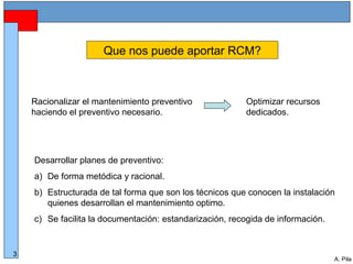 Alberto Pila Alonso
3
A. Pila
Que nos puede aportar RCM?
Racionalizar el mantenimiento preventivo
haciendo el preventivo necesario.
Desarrollar planes de preventivo:
a) De forma metódica y racional.
b) Estructurada de tal forma que son los técnicos que conocen la instalación
quienes desarrollan el mantenimiento optimo.
c) Se facilita la documentación: estandarización, recogida de información.
Optimizar recursos
dedicados.
 