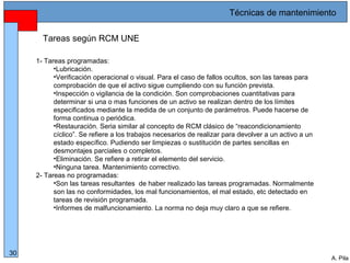 Alberto Pila Alonso
30
A. Pila
Tareas según RCM UNE
1- Tareas programadas:
•Lubricación.
•Verificación operacional o visual. Para el caso de fallos ocultos, son las tareas para
comprobación de que el activo sigue cumpliendo con su función prevista.
•Inspección o vigilancia de la condición. Son comprobaciones cuantitativas para
determinar si una o mas funciones de un activo se realizan dentro de los límites
especificados mediante la medida de un conjunto de parámetros. Puede hacerse de
forma continua o periódica.
•Restauración. Seria similar al concepto de RCM clásico de “reacondicionamiento
cíclico”. Se refiere a los trabajos necesarios de realizar para devolver a un activo a un
estado específico. Pudiendo ser limpiezas o sustitución de partes sencillas en
desmontajes parciales o completos.
•Eliminación. Se refiere a retirar el elemento del servicio.
•Ninguna tarea. Mantenimiento correctivo.
2- Tareas no programadas:
•Son las tareas resultantes de haber realizado las tareas programadas. Normalmente
son las no conformidades, los mal funcionamientos, el mal estado, etc detectado en
tareas de revisión programada.
•Informes de malfuncionamiento. La norma no deja muy claro a que se refiere.
Técnicas de mantenimiento
 