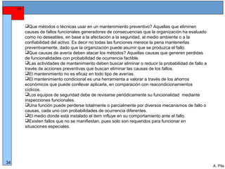 Alberto Pila Alonso
34
A. Pila
34
Que métodos o técnicas usar en un mantenimiento preventivo? Aquellas que eliminen
causas de fallos funcionales generadores de consecuencias que la organización ha evaluado
como no deseables, en base a la afectación a la seguridad, al medio ambiente o a la
confiabilidad del activo. Es decir no todas las funciones merece la pena mantenerlas
preventivamente, dado que la organización puede asumir que se produzca el fallo.
Que causas de avería deben atacar los métodos? Aquellas causas que generen perdidas
de funcionalidades con probabilidad de ocurrencia factible.
Las actividades de mantenimiento deben buscar eliminar o reducir la probabilidad de fallo a
través de acciones preventivas que buscan eliminar las causas de los fallos.
El mantenimiento no es eficaz en todo tipo de averías.
El mantenimiento condicional es una herramienta a valorar a través de los ahorros
económicos que puede conllevar aplicarla, en comparación con reacondicionamientos
cíclicos.
Los equipos de seguridad debe de revisarse periódicamente su funcionalidad mediante
inspecciones funcionales.
Una función puede perderse totalmente o parcialmente por diversos mecanismos de fallo o
causas, cada uno con probabilidades de ocurrencia diferentes.
El medio donde está instalado el item influye en su comportamiento ante el fallo.
Existen fallos que no se manifiestan, pues solo son requeridos para funcionar en
situaciones especiales.
 