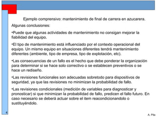 Alberto Pila Alonso
4
A. Pila
Ejemplo comprensivo: mantenimiento de final de carrera en azucarera.
Algunas conclusiones:
•Puede que algunas actividades de mantenimiento no consigan mejorar la
fiabilidad del equipo.
•El tipo de mantenimiento está influenciado por el contexto operacional del
equipo. Un mismo equipo en situaciones diferentes tendrá mantenimiento
diferentes (ambiente, tipo de empresa, tipo de explotación, etc).
•Las consecuencias de un fallo es el hecho que debe ponderar la organización
para determinar si se hace solo correctivo o se establecen preventivos o se
hace un rediseño.
•Las revisiones funcionales son adecuadas sobretodo para dispositivos de
seguridad, ya que las revisiones no minimizan la probabilidad de fallo.
•Las revisiones condicionales (medición de variables para diagnosticar y
pronosticar) si que minimizan la probabilidad de fallo, predicen el fallo futuro. En
caso necesario se deberá actuar sobre el item reacondicionandolo o
sustituyéndolo.
 