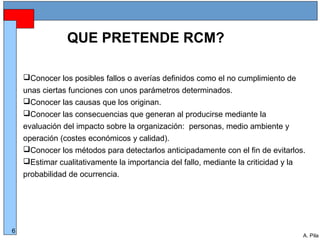 Alberto Pila Alonso
6
A. Pila
QUE PRETENDE RCM?
Conocer los posibles fallos o averías definidos como el no cumplimiento de
unas ciertas funciones con unos parámetros determinados.
Conocer las causas que los originan.
Conocer las consecuencias que generan al producirse mediante la
evaluación del impacto sobre la organización: personas, medio ambiente y
operación (costes económicos y calidad).
Conocer los métodos para detectarlos anticipadamente con el fin de evitarlos.
Estimar cualitativamente la importancia del fallo, mediante la criticidad y la
probabilidad de ocurrencia.
 